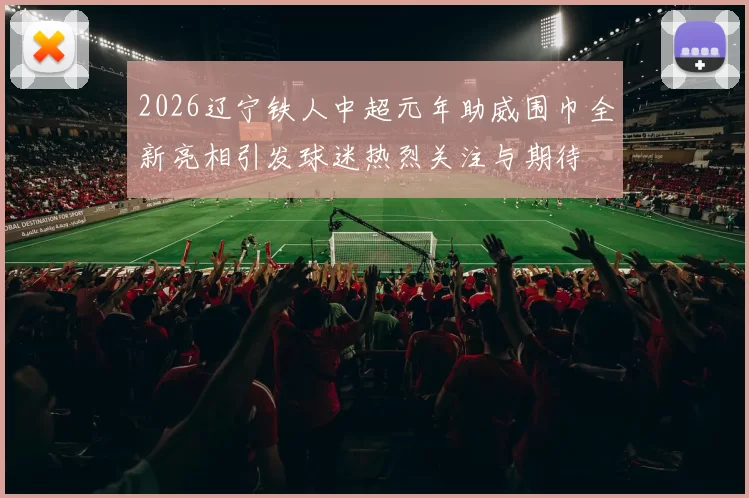 2026辽宁铁人中超元年助威围巾全新亮相引发球迷热烈关注与期待