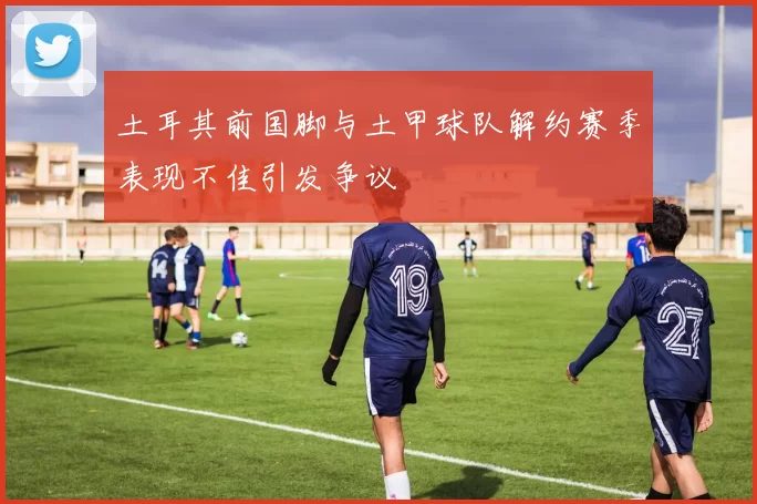 土耳其前国脚与土甲球队解约赛季表现不佳引发争议
