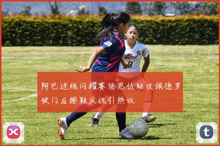 阿巴连线闪耀赛场恩佐助攻佩德罗破门后擦鞋庆祝引热议