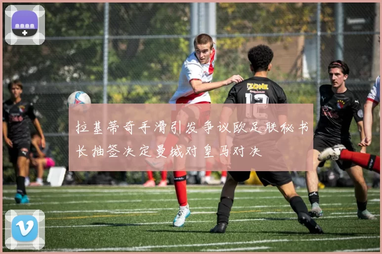 拉基蒂奇手滑引发争议欧足联秘书长抽签决定曼城对皇马对决
