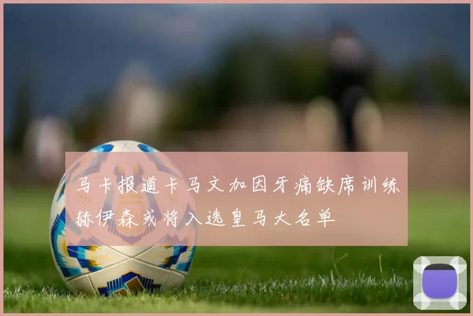 马卡报道卡马文加因牙痛缺席训练赫伊森或将入选皇马大名单