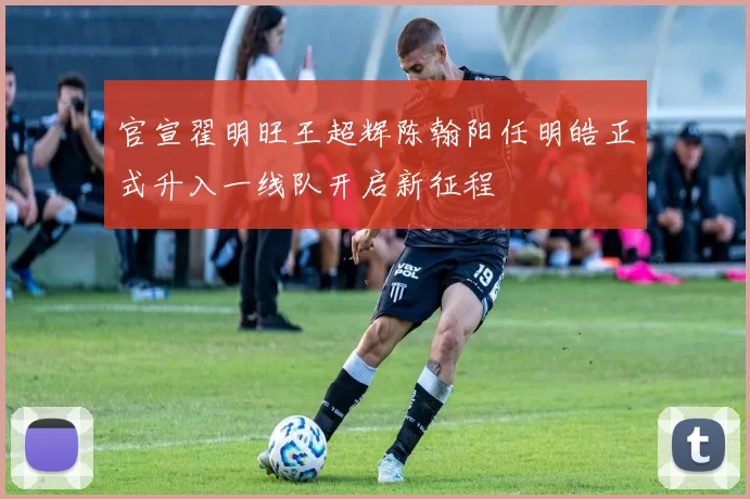官宣翟明旺王超辉陈翰阳任明皓正式升入一线队开启新征程