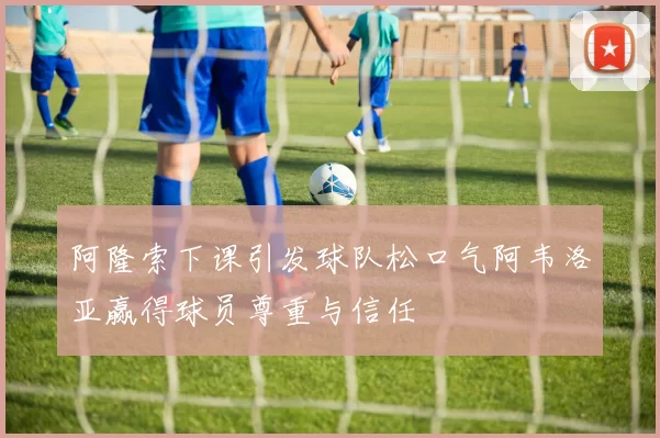 阿隆索下课引发球队松口气阿韦洛亚赢得球员尊重与信任