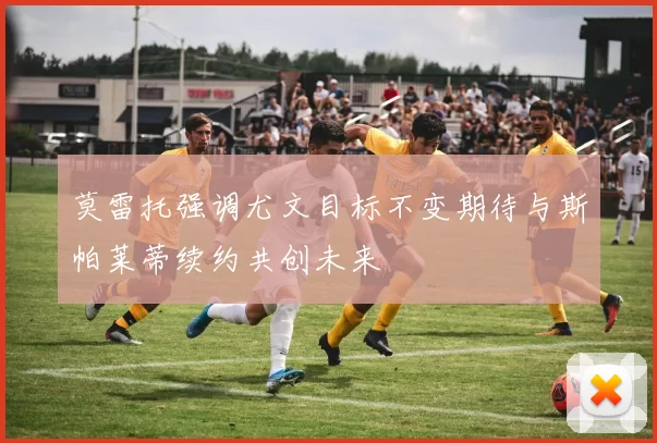 莫雷托强调尤文目标不变期待与斯帕莱蒂续约共创未来