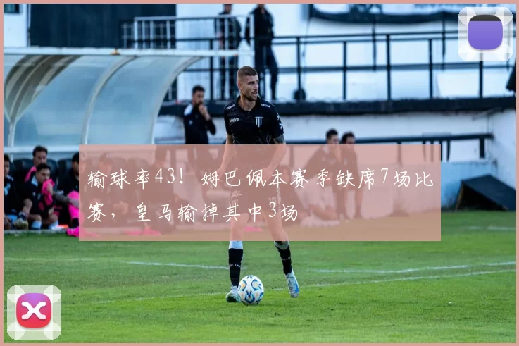 输球率43！姆巴佩本赛季缺席7场比赛，皇马输掉其中3场