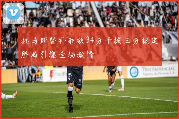 托马斯替补狂砍34分干拔三分锁定胜局引爆全场激情
