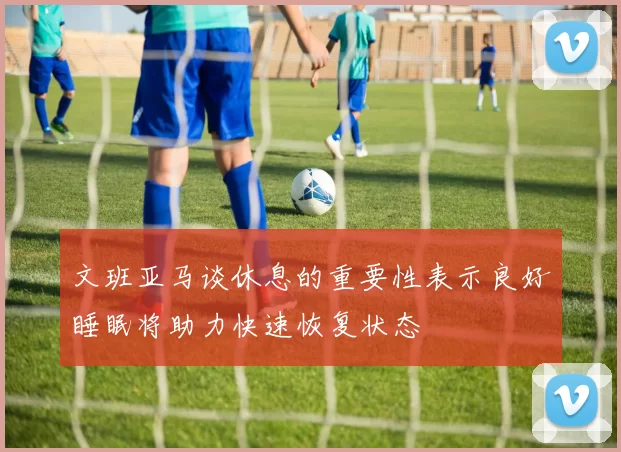 文班亚马谈休息的重要性表示良好睡眠将助力快速恢复状态