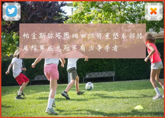 帕金斯称塔图姆回归将重塑东部格局绿军成总冠军有力争夺者