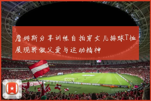 詹姆斯分享训练自拍穿女儿排球T恤展现骄傲父爱与运动精神