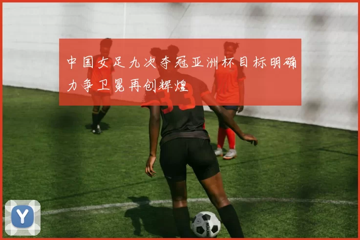 中国女足九次夺冠亚洲杯目标明确力争卫冕再创辉煌