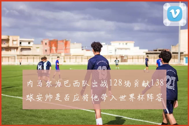 内马尔为巴西队出战128场贡献138球安帅是否应将他带入世界杯阵容