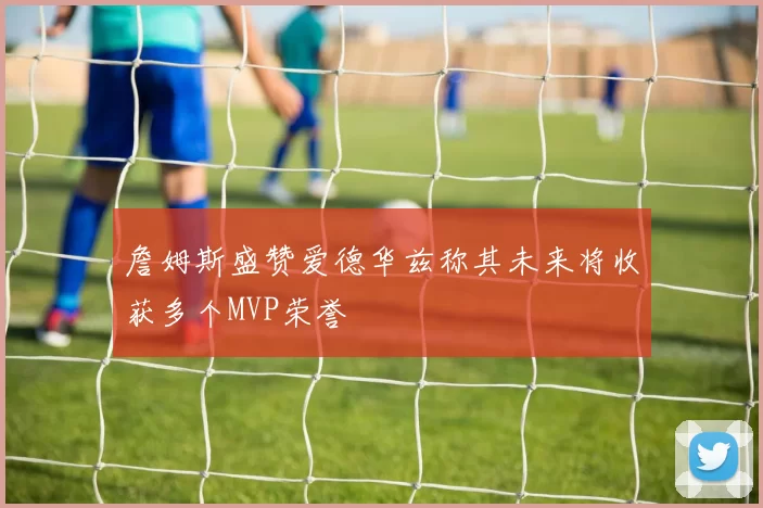 詹姆斯盛赞爱德华兹称其未来将收获多个MVP荣誉