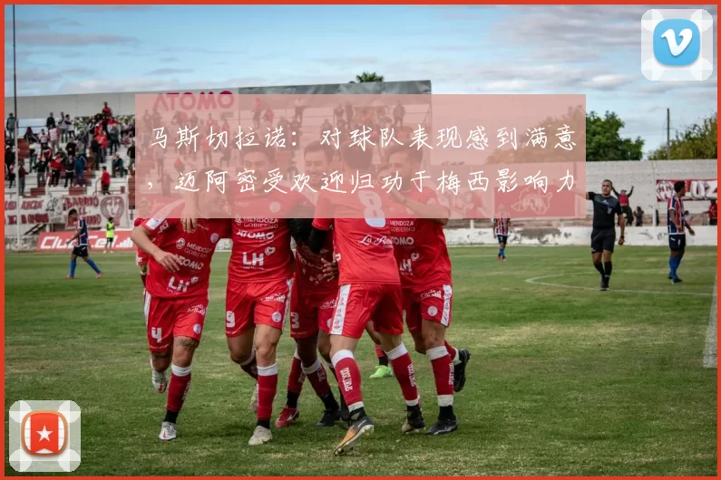 马斯切拉诺：对球队表现感到满意，迈阿密受欢迎归功于梅西影响力