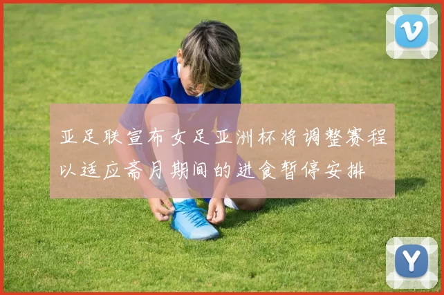 亚足联宣布女足亚洲杯将调整赛程以适应斋月期间的进食暂停安排