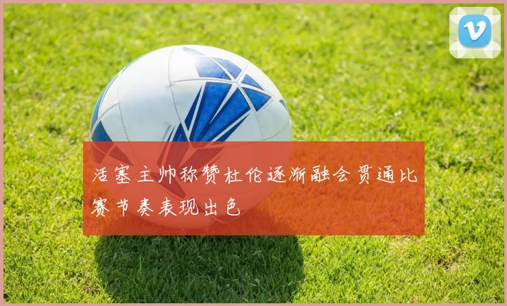 活塞主帅称赞杜伦逐渐融会贯通比赛节奏表现出色