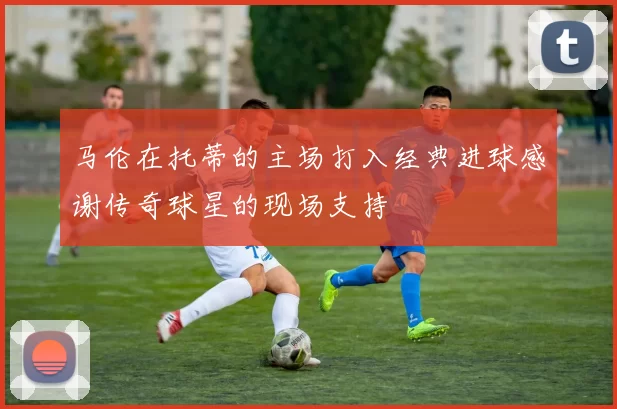 马伦在托蒂的主场打入经典进球感谢传奇球星的现场支持