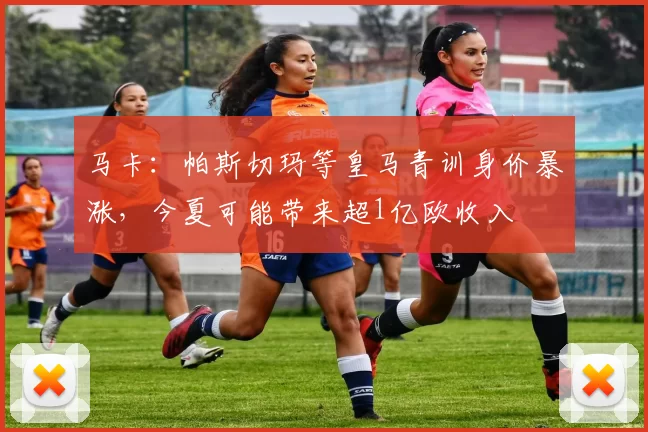 马卡：帕斯切玛等皇马青训身价暴涨，今夏可能带来超1亿欧收入