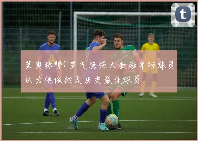 莱奥称赞C罗气场强大激励年轻球员认为他依然是历史最佳球员