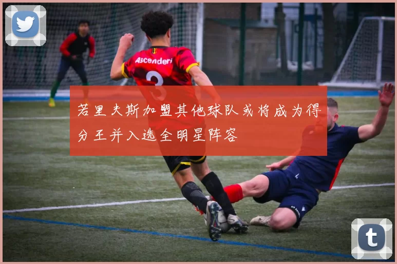 若里夫斯加盟其他球队或将成为得分王并入选全明星阵容