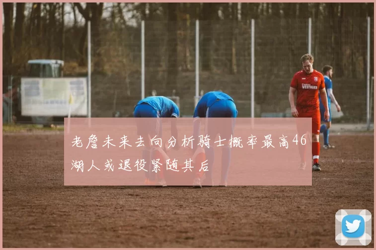 老詹未来去向分析骑士概率最高46湖人或退役紧随其后